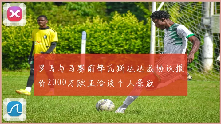 罗马与马赛前锋瓦斯达达成协议报价2000万欧正洽谈个人条款