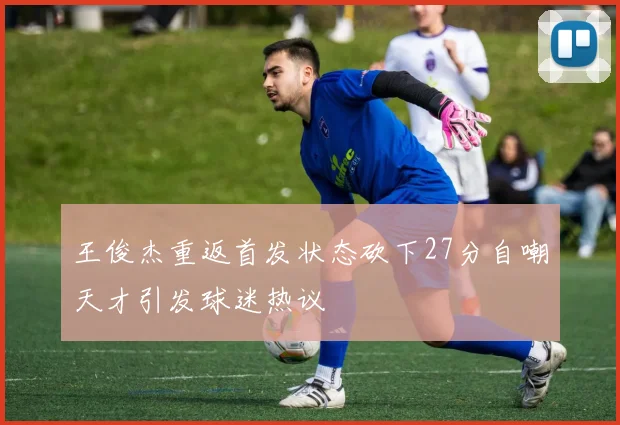 王俊杰重返首发状态砍下27分自嘲天才引发球迷热议