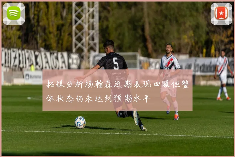 拓媒分析杨瀚森近期表现回暖但整体状态仍未达到预期水平