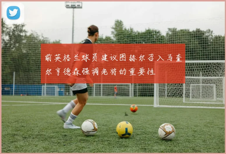 前英格兰球员建议图赫尔召入马奎尔亨德森强调老将的重要性