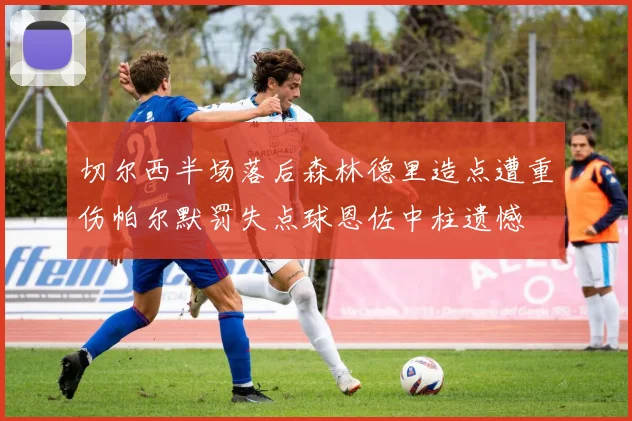 切尔西半场落后森林德里造点遭重伤帕尔默罚失点球恩佐中柱遗憾