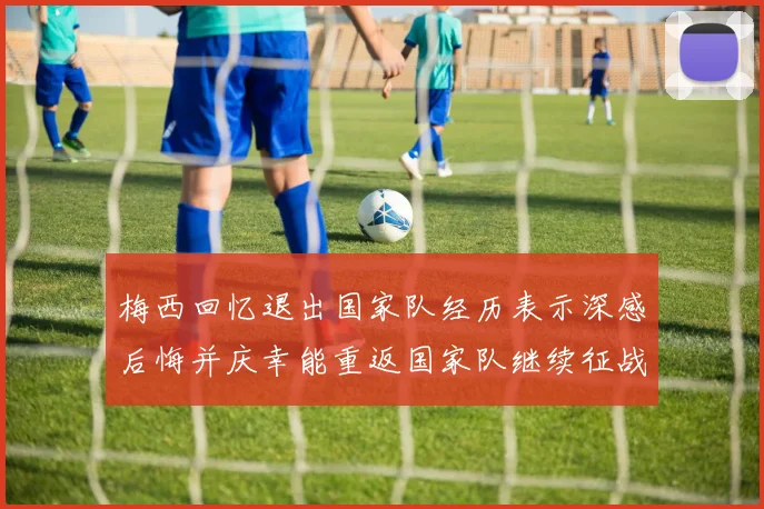 梅西回忆退出国家队经历表示深感后悔并庆幸能重返国家队继续征战