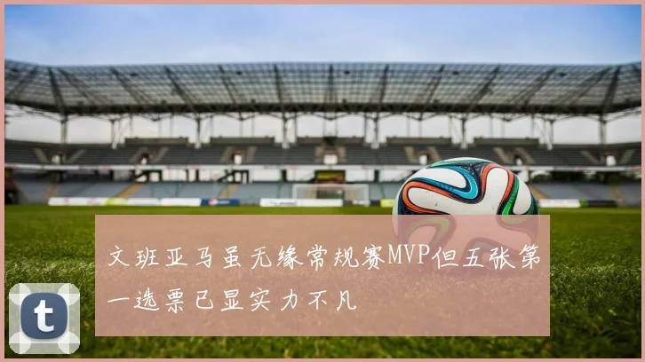 文班亚马虽无缘常规赛MVP但五张第一选票已显实力不凡