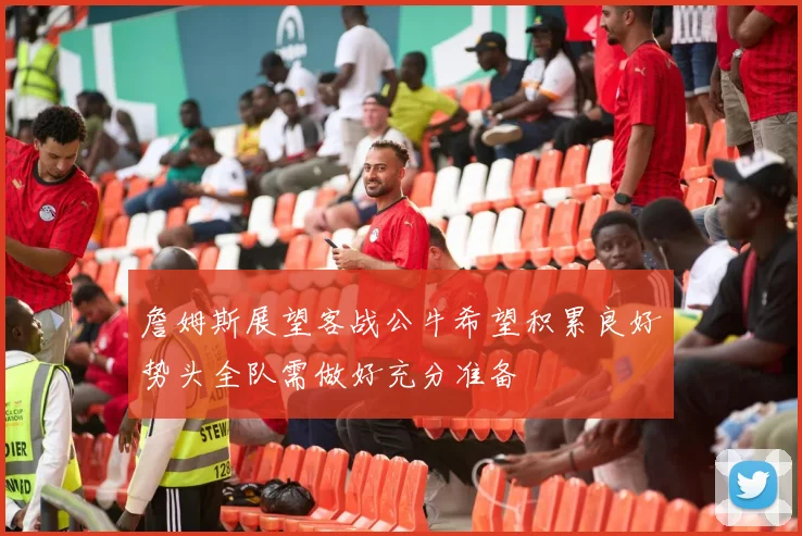 詹姆斯展望客战公牛希望积累良好势头全队需做好充分准备