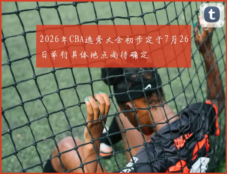 2026年CBA选秀大会初步定于7月26日举行具体地点尚待确定