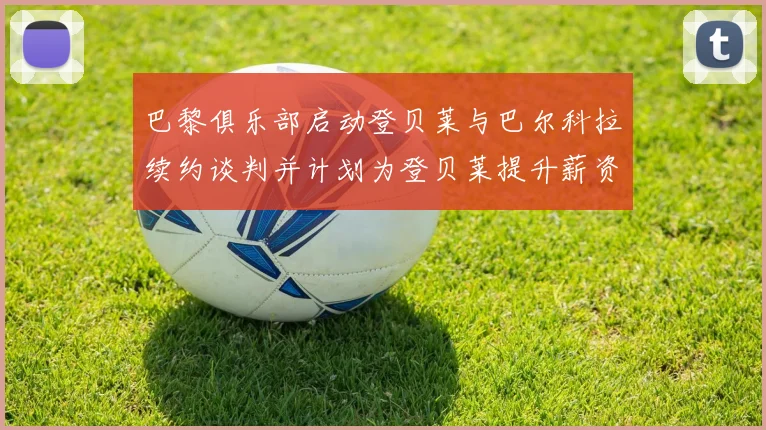 巴黎俱乐部启动登贝莱与巴尔科拉续约谈判并计划为登贝莱提升薪资待遇
