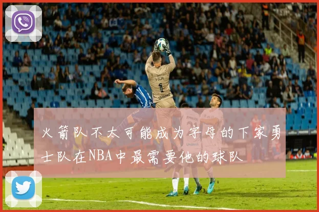 火箭队不太可能成为字母的下家勇士队在NBA中最需要他的球队