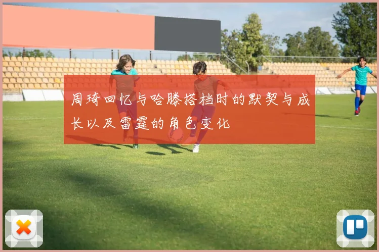周琦回忆与哈滕搭档时的默契与成长以及雷霆的角色变化