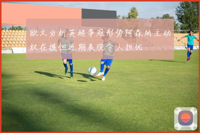 欧文分析英超争冠形势阿森纳主动权在握但近期表现令人担忧