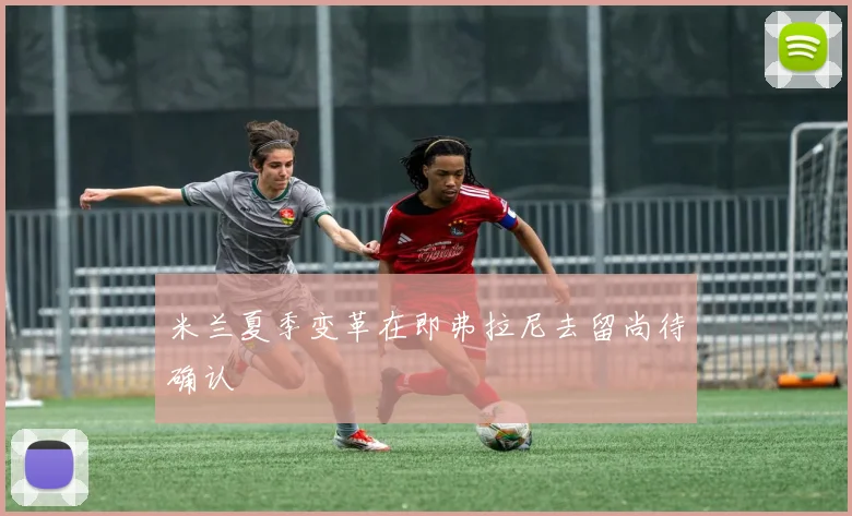 米兰夏季变革在即弗拉尼去留尚待确认