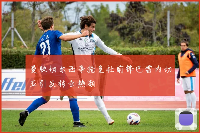 曼联切尔西争抢皇社前锋巴雷内切亚引发转会热潮