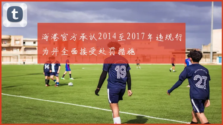 海港官方承认2014至2017年违规行为并全面接受处罚措施